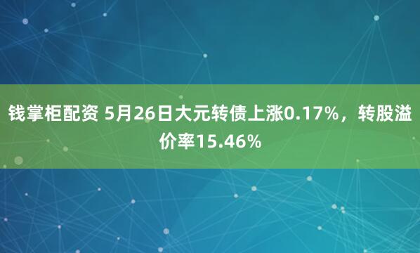 钱掌柜配资 5月26日大元转债上涨0.17%，转股溢价率15.46%