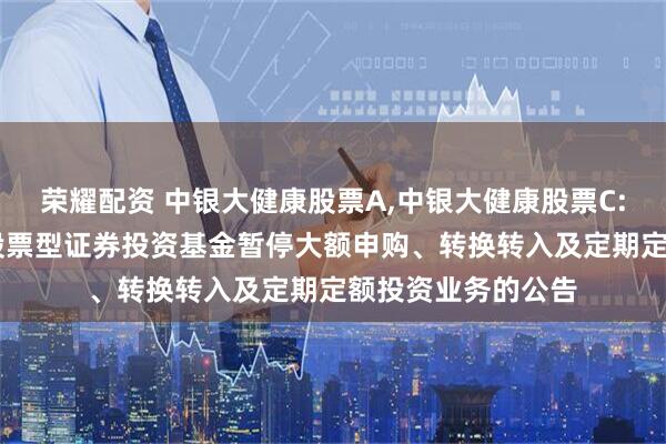 荣耀配资 中银大健康股票A,中银大健康股票C: 关于中银大健康股票型证券投资基金暂停大额申购、转换转入及定期定额投资业务的公告