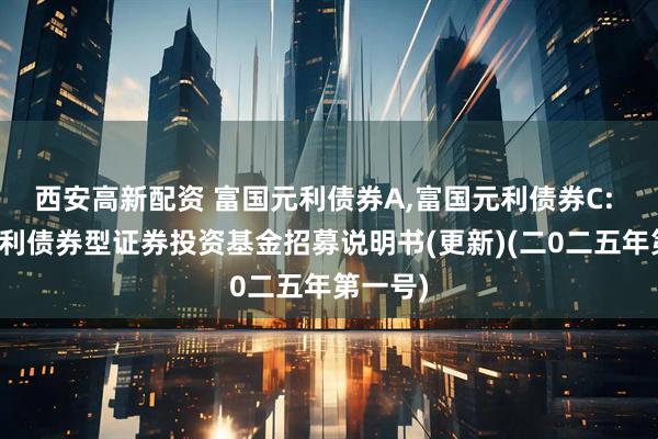 西安高新配资 富国元利债券A,富国元利债券C: 富国元利债券型证券投资基金招募说明书(更新)(二0二五年第一号)