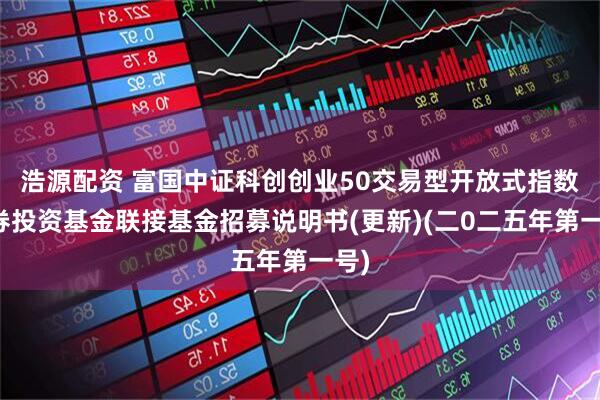 浩源配资 富国中证科创创业50交易型开放式指数证券投资基金联接基金招募说明书(更新)(二0二五年第一号)