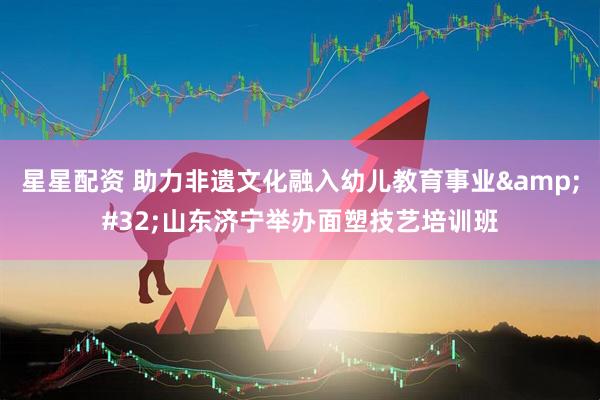 星星配资 助力非遗文化融入幼儿教育事业&#32;山东济宁举办面塑技艺培训班