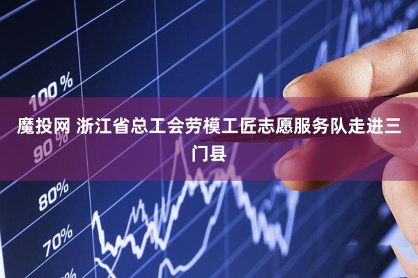 魔投网 浙江省总工会劳模工匠志愿服务队走进三门县