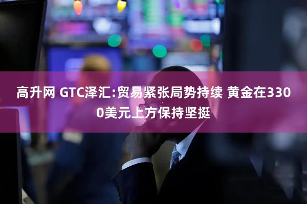 高升网 GTC泽汇:贸易紧张局势持续 黄金在3300美元上方保持坚挺