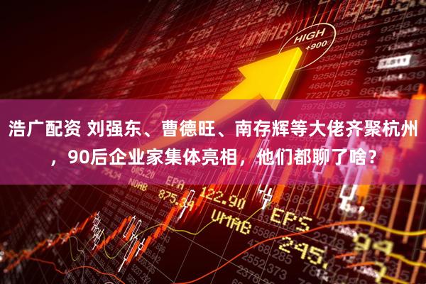 浩广配资 刘强东、曹德旺、南存辉等大佬齐聚杭州，90后企业家集体亮相，他们都聊了啥？