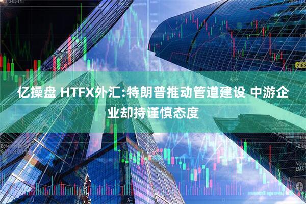 亿操盘 HTFX外汇:特朗普推动管道建设 中游企业却持谨慎态度