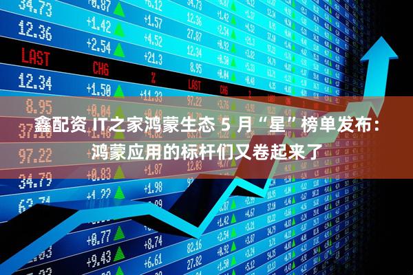 鑫配资 IT之家鸿蒙生态 5 月“星”榜单发布：鸿蒙应用的标杆们又卷起来了