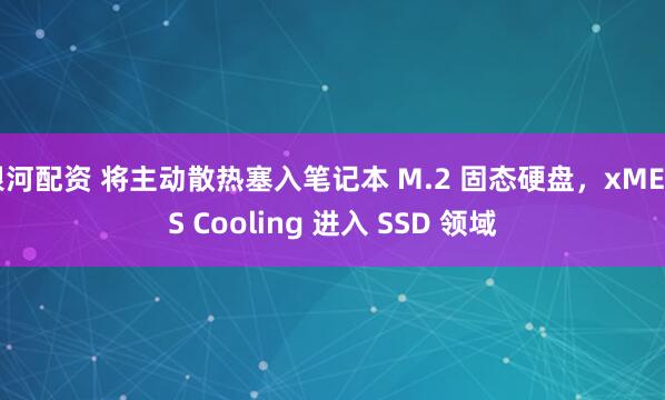 银河配资 将主动散热塞入笔记本 M.2 固态硬盘，xMEMS Cooling 进入 SSD 领域
