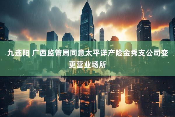 九连阳 广西监管局同意太平洋产险金秀支公司变更营业场所