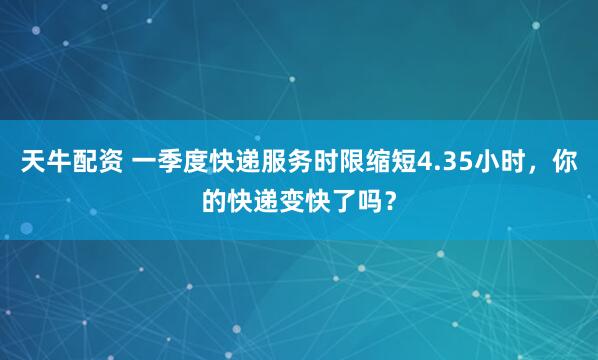 天牛配资 一季度快递服务时限缩短4.35小时，你的快递变快了吗？