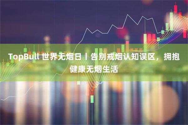 TopBull 世界无烟日丨告别戒烟认知误区，拥抱健康无烟生活