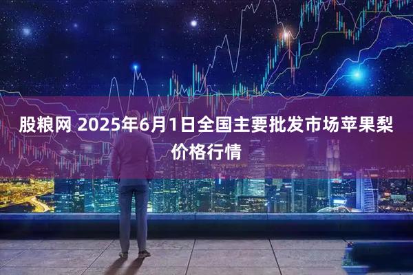 股粮网 2025年6月1日全国主要批发市场苹果梨价格行情