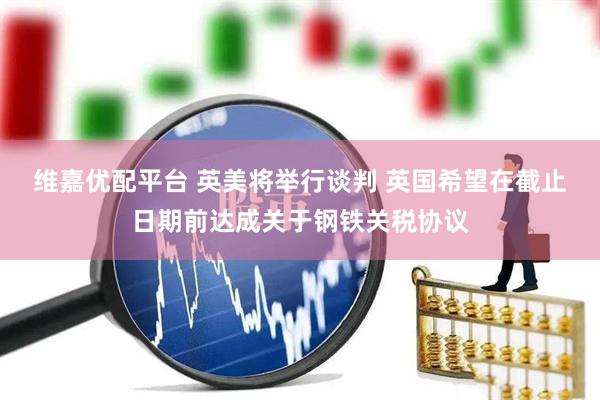 维嘉优配平台 英美将举行谈判 英国希望在截止日期前达成关于钢铁关税协议