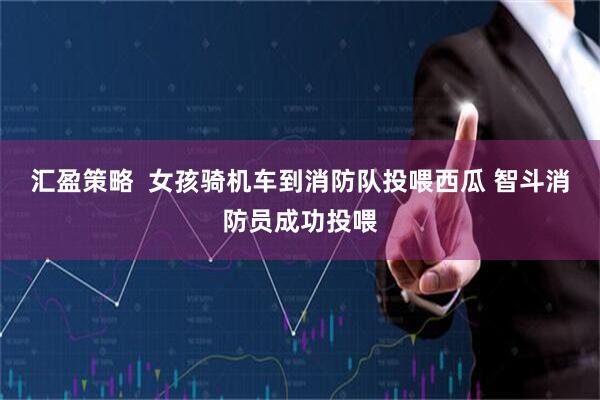 汇盈策略  女孩骑机车到消防队投喂西瓜 智斗消防员成功投喂