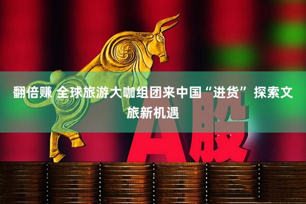 翻倍赚 全球旅游大咖组团来中国“进货” 探索文旅新机遇