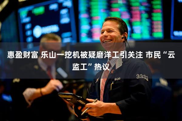 惠盈财富 乐山一挖机被疑磨洋工引关注 市民“云监工”热议