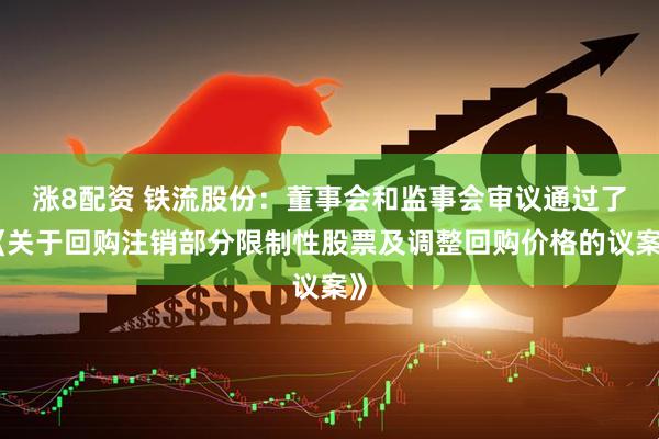 涨8配资 铁流股份：董事会和监事会审议通过了《关于回购注销部分限制性股票及调整回购价格的议案》