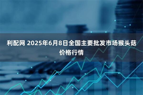 利配网 2025年6月8日全国主要批发市场猴头菇价格行情