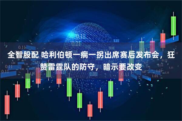 全智股配 哈利伯顿一瘸一拐出席赛后发布会，狂赞雷霆队的防守，暗示要改变