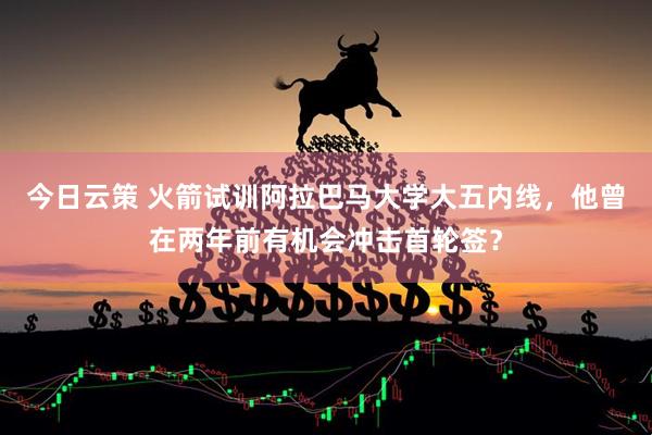 今日云策 火箭试训阿拉巴马大学大五内线，他曾在两年前有机会冲击首轮签？