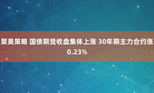 聚美策略 国债期货收盘集体上涨 30年期主力合约涨0.23%