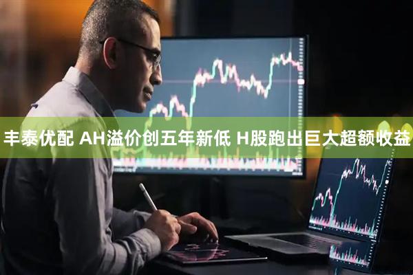 丰泰优配 AH溢价创五年新低 H股跑出巨大超额收益