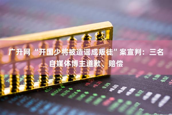 广升网 “开国少将被造谣成叛徒”案宣判：三名自媒体博主道歉、赔偿