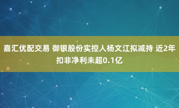嘉汇优配交易 御银股份实控人杨文江拟减持 近2年扣非净利未超0.1亿