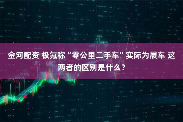 金河配资 极氪称“零公里二手车”实际为展车 这两者的区别是什么？