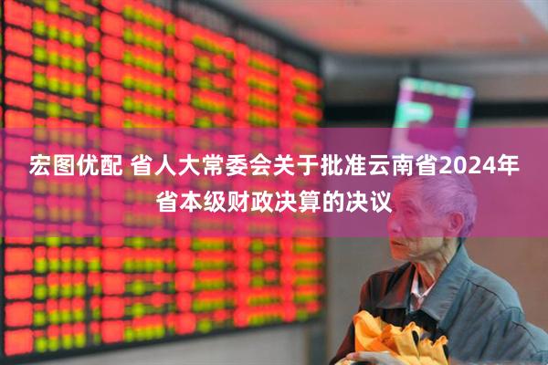 宏图优配 省人大常委会关于批准云南省2024年省本级财政决算的决议