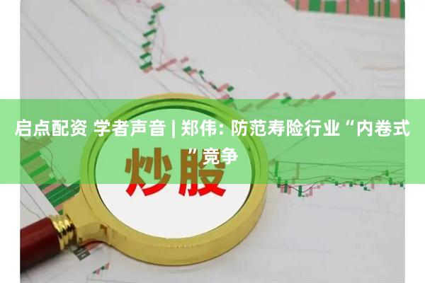 启点配资 学者声音 | 郑伟: 防范寿险行业“内卷式”竞争