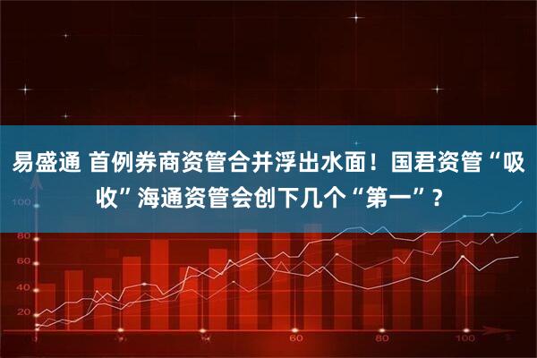 易盛通 首例券商资管合并浮出水面！国君资管“吸收”海通资管会创下几个“第一”？