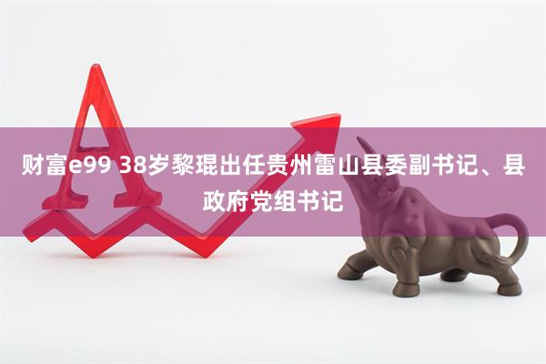 财富e99 38岁黎琨出任贵州雷山县委副书记、县政府党组书记