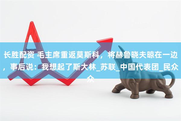 长胜配资 毛主席重返莫斯科，将赫鲁晓夫晾在一边，事后说：我想起了斯大林_苏联_中国代表团_民众