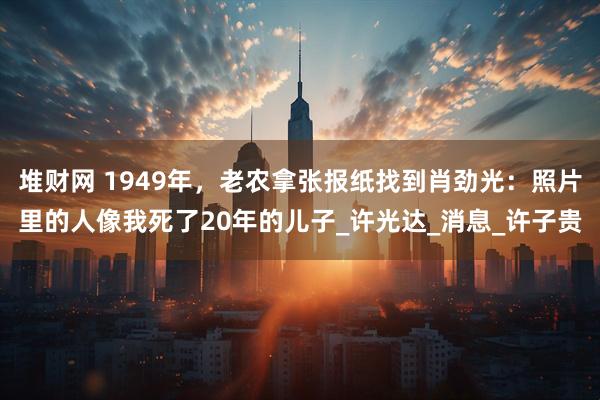 堆财网 1949年，老农拿张报纸找到肖劲光：照片里的人像我死了20年的儿子_许光达_消息_许子贵