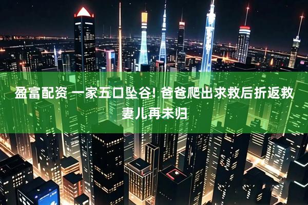 盈富配资 一家五口坠谷! 爸爸爬出求救后折返救妻儿再未归