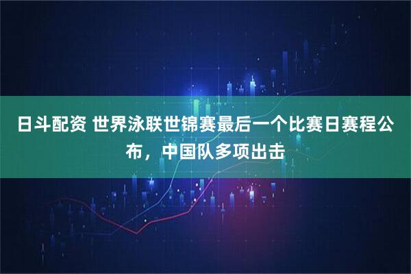 日斗配资 世界泳联世锦赛最后一个比赛日赛程公布，中国队多项出击