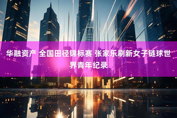 华融资产 全国田径锦标赛 张家乐刷新女子链球世界青年纪录