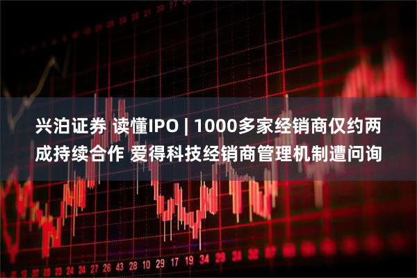 兴泊证券 读懂IPO | 1000多家经销商仅约两成持续合作 爱得科技经销商管理机制遭问询