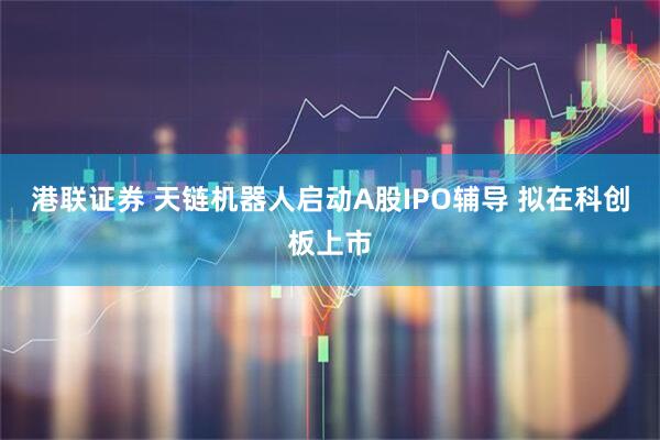 港联证券 天链机器人启动A股IPO辅导 拟在科创板上市