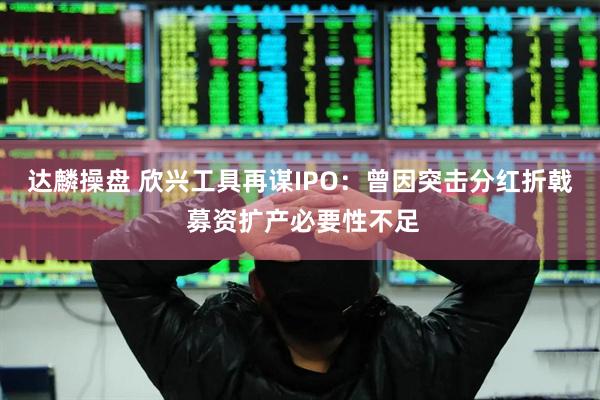 达麟操盘 欣兴工具再谋IPO：曾因突击分红折戟 募资扩产必要性不足
