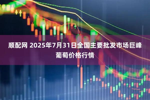顺配网 2025年7月31日全国主要批发市场巨峰葡萄价格行情