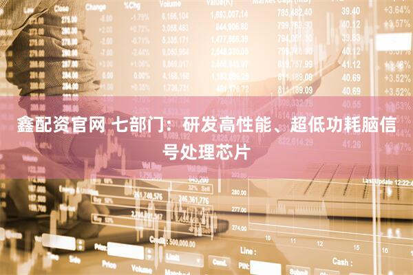 鑫配资官网 七部门：研发高性能、超低功耗脑信号处理芯片