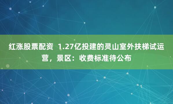 红涨股票配资  1.27亿投建的灵山室外扶梯试运营，景区：收费标准待公布