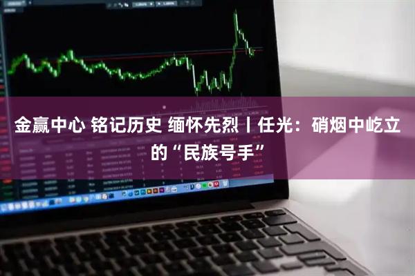 金赢中心 铭记历史 缅怀先烈丨任光：硝烟中屹立的“民族号手”