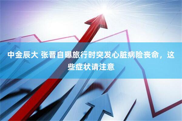 中金辰大 张晋自曝旅行时突发心脏病险丧命，这些症状请注意