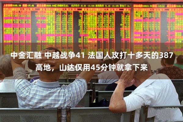中金汇融 中越战争41 法国人攻打十多天的387高地，山达仅用45分钟就拿下来