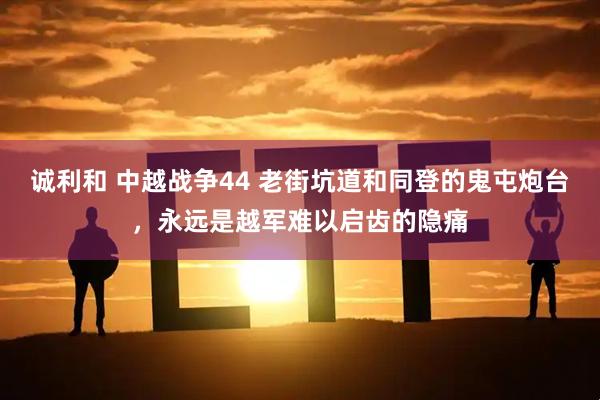 诚利和 中越战争44 老街坑道和同登的鬼屯炮台，永远是越军难以启齿的隐痛