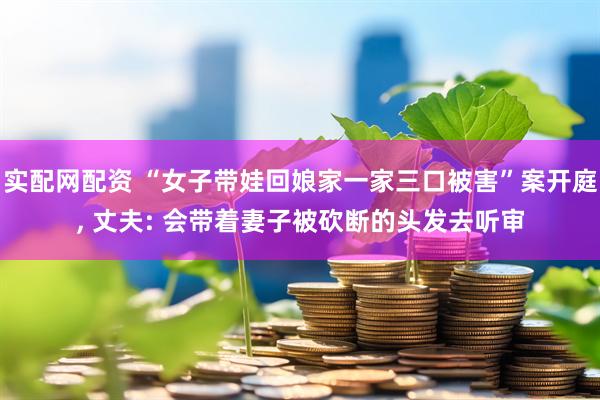实配网配资 “女子带娃回娘家一家三口被害”案开庭, 丈夫: 会带着妻子被砍断的头发去听审