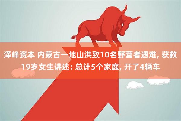 泽峰资本 内蒙古一地山洪致10名野营者遇难, 获救19岁女生讲述: 总计5个家庭, 开了4辆车