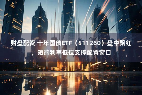 财盘配资 十年国债ETF（511260）盘中飘红，短端利率低位支撑配置窗口